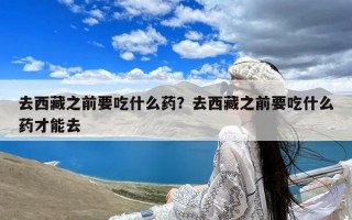 去西藏之前要吃什么药？去西藏之前要吃什么药才能去