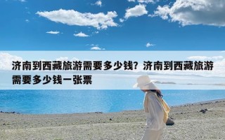 济南到西藏旅游需要多少钱？济南到西藏旅游需要多少钱一张票