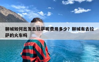 聊城如何出发去拉萨呢费用多少？聊城有去拉萨的火车吗