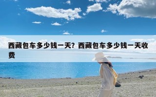 西藏包车多少钱一天？西藏包车多少钱一天收费