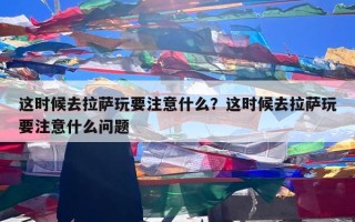 这时候去拉萨玩要注意什么？这时候去拉萨玩要注意什么问题