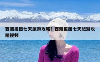 西藏报团七天旅游攻略？西藏报团七天旅游攻略视频