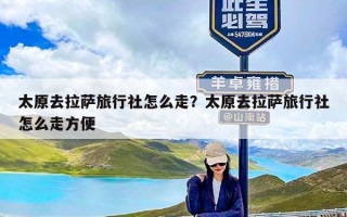 太原去拉萨旅行社怎么走？太原去拉萨旅行社怎么走方便