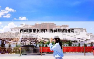 西藏旅拍团购？西藏旅游团购