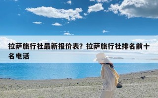拉萨旅行社最新报价表？拉萨旅行社排名前十名电话