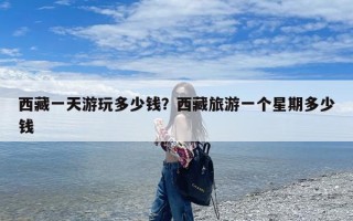 西藏一天游玩多少钱？西藏旅游一个星期多少钱