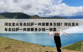 河北坐火车去拉萨一共需要多少钱？河北坐火车去拉萨一共需要多少钱一张票