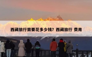 西藏旅行需要花多少钱？西藏旅行 费用