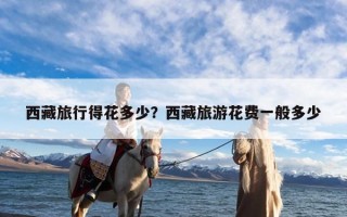 西藏旅行得花多少？西藏旅游花费一般多少