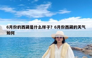 6月份的西藏是什么样子？6月份西藏的天气如何