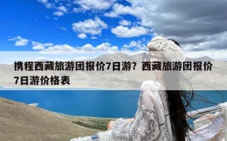 携程西藏旅游团报价7日游？西藏旅游团报价7日游价格表
