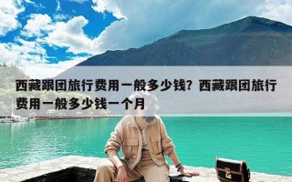 西藏跟团旅行费用一般多少钱？西藏跟团旅行费用一般多少钱一个月