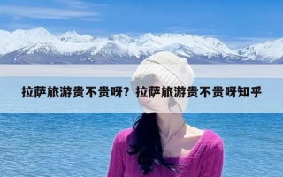 拉萨旅游贵不贵呀？拉萨旅游贵不贵呀知乎