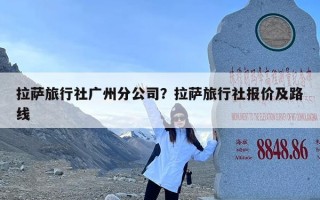 拉萨旅行社广州分公司？拉萨旅行社报价及路线