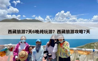 西藏旅游7天6晚纯玩游？西藏旅游攻略7天