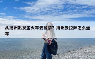 从扬州出发坐火车去拉萨？扬州去拉萨怎么坐车