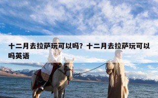 十二月去拉萨玩可以吗？十二月去拉萨玩可以吗英语
