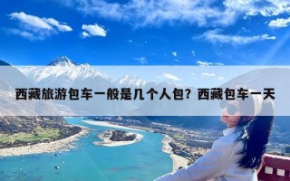 西藏旅游包车一般是几个人包？西藏包车一天