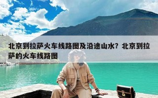 北京到拉萨火车线路图及沿途山水？北京到拉萨的火车线路图