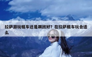 拉萨游玩租车还是跟团好？在拉萨租车玩合适么