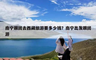 南宁跟团去西藏旅游要多少钱？南宁出发跟团游