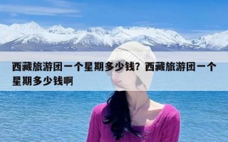 西藏旅游团一个星期多少钱？西藏旅游团一个星期多少钱啊