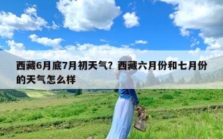 西藏6月底7月初天气？西藏六月份和七月份的天气怎么样