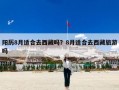 阳历8月适合去西藏吗？8月适合去西藏旅游吗