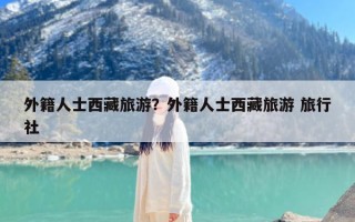外籍人士西藏旅游？外籍人士西藏旅游 旅行社