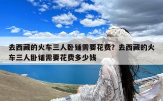 去西藏的火车三人卧铺需要花费？去西藏的火车三人卧铺需要花费多少钱