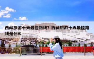 西藏旅游十天最佳路线？西藏旅游十天最佳路线是什么