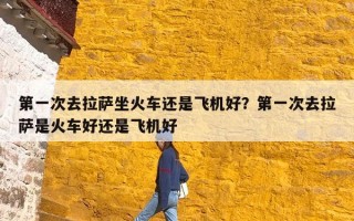 第一次去拉萨坐火车还是飞机好？第一次去拉萨是火车好还是飞机好