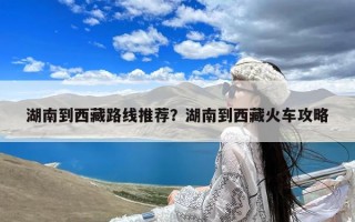 湖南到西藏路线推荐？湖南到西藏火车攻略