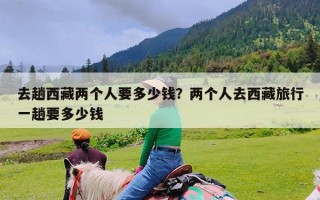 去趟西藏两个人要多少钱？两个人去西藏旅行一趟要多少钱