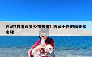 西藏7日游要多少钱费用？西藏七日游需要多少钱
