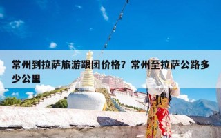 常州到拉萨旅游跟团价格？常州至拉萨公路多少公里