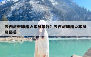 去西藏做哪趟火车风景好？去西藏哪趟火车风景最美