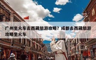 广州坐火车去西藏旅游攻略？成都去西藏旅游攻略坐火车