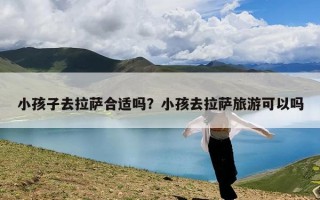 小孩子去拉萨合适吗？小孩去拉萨旅游可以吗