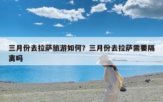 三月份去拉萨旅游如何？三月份去拉萨需要隔离吗