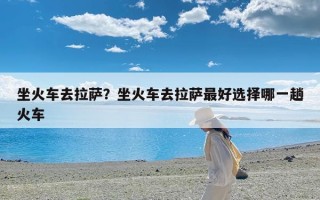 坐火车去拉萨？坐火车去拉萨最好选择哪一趟火车