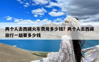 两个人去西藏火车费用多少钱？两个人去西藏旅行一趟要多少钱