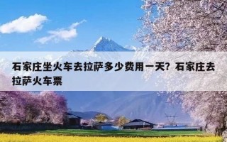 石家庄坐火车去拉萨多少费用一天？石家庄去拉萨火车票