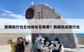西藏旅行社总社地址在哪里？西藏旅游旅行社