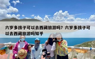 六岁多孩子可以去西藏旅游吗？六岁多孩子可以去西藏旅游吗知乎