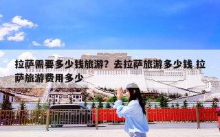 拉萨需要多少钱旅游？去拉萨旅游多少钱 拉萨旅游费用多少