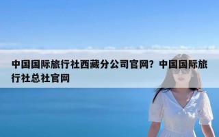 中国国际旅行社西藏分公司官网？中国国际旅行社总社官网