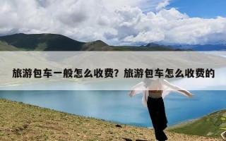 旅游包车一般怎么收费？旅游包车怎么收费的