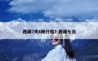 西藏7天6晚行程？西藏七日