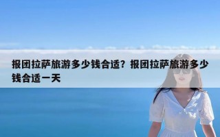 报团拉萨旅游多少钱合适？报团拉萨旅游多少钱合适一天
